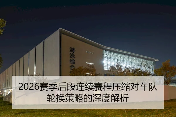 2026赛季后段连续赛程压缩对车队轮换策略的深度解析